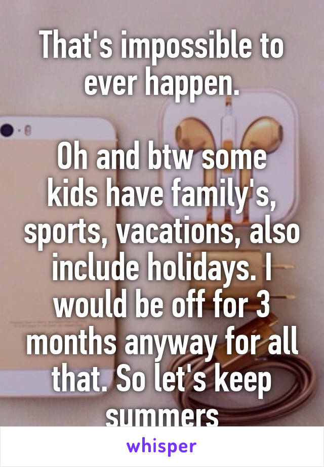 That's impossible to ever happen.

Oh and btw some kids have family's, sports, vacations, also include holidays. I would be off for 3 months anyway for all that. So let's keep summers