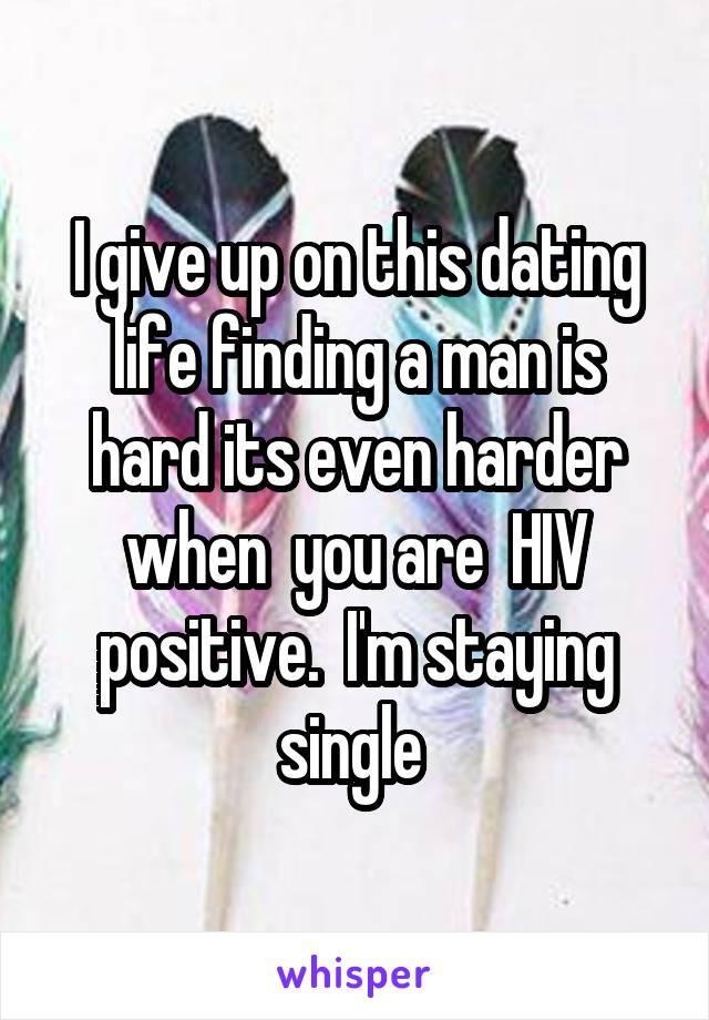 I give up on this dating life finding a man is hard its even harder when  you are  HIV positive.  I'm staying single 