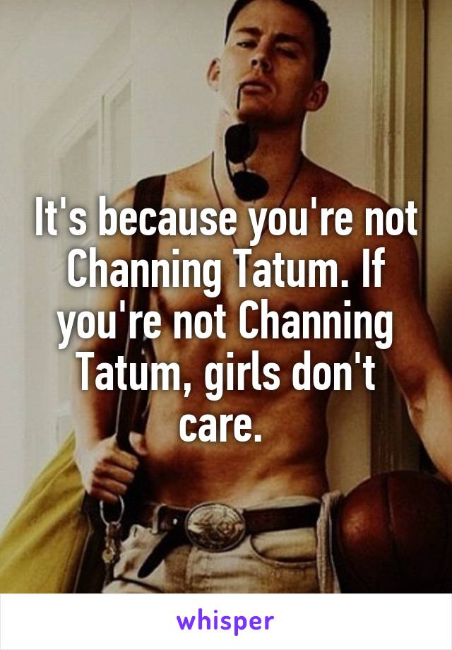 It's because you're not Channing Tatum. If you're not Channing Tatum, girls don't care. 