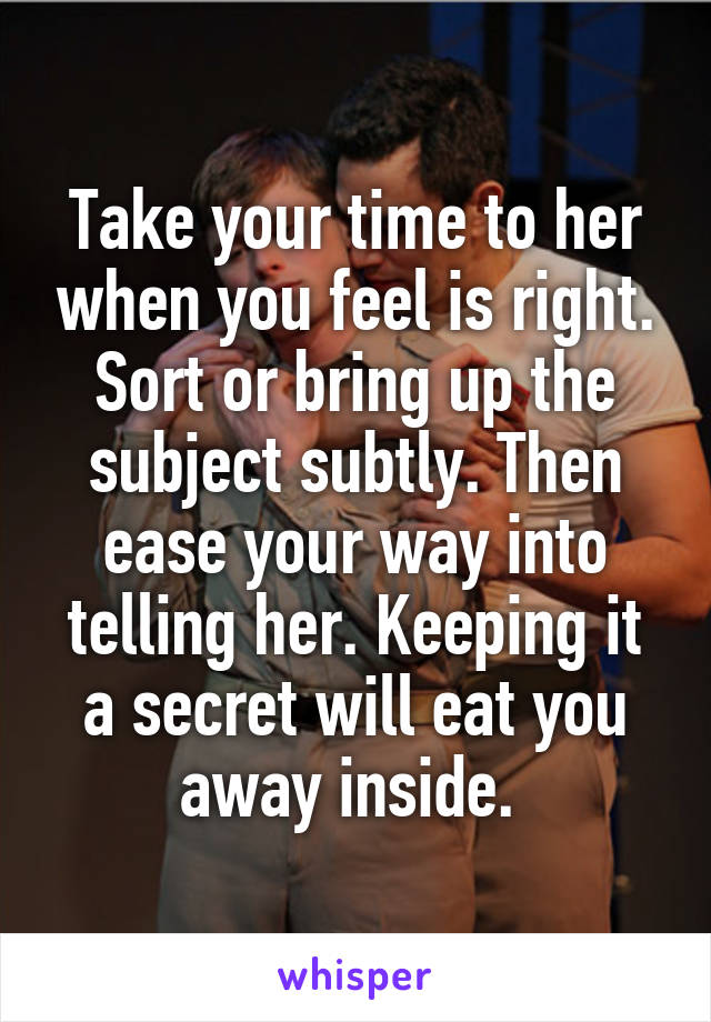 Take your time to her when you feel is right. Sort or bring up the subject subtly. Then ease your way into telling her. Keeping it a secret will eat you away inside. 