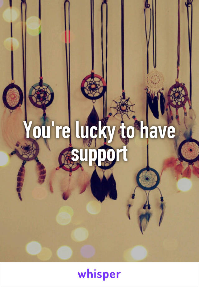 You're lucky to have support