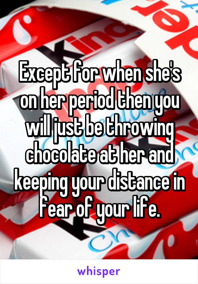 Except for when she's on her period then you will just be throwing chocolate at her and keeping your distance in fear of your life.