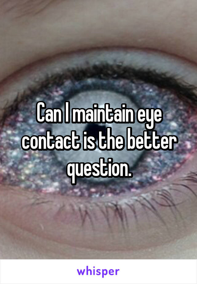 Can I maintain eye contact is the better question.
