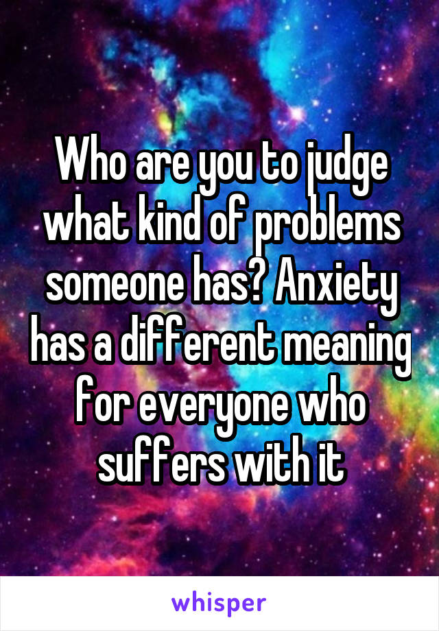 Who are you to judge what kind of problems someone has? Anxiety has a different meaning for everyone who suffers with it