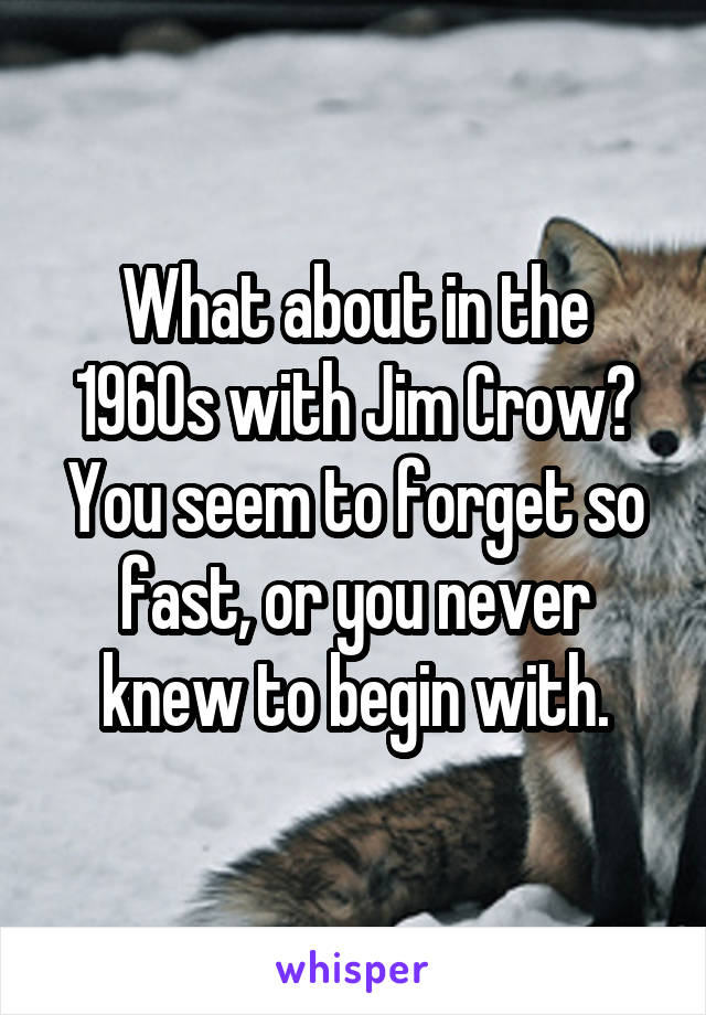 What about in the 1960s with Jim Crow? You seem to forget so fast, or you never knew to begin with.