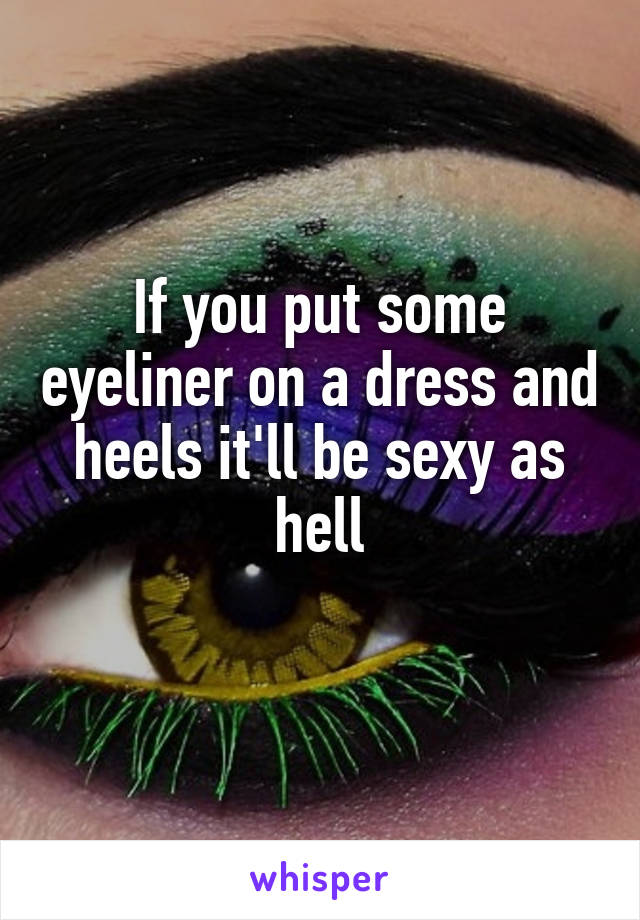 If you put some eyeliner on a dress and heels it'll be sexy as hell
