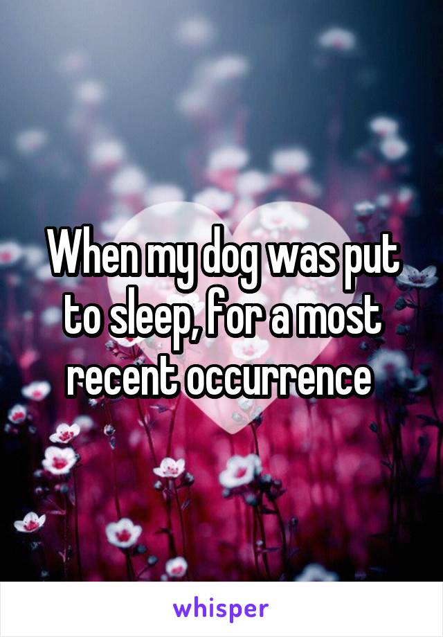 When my dog was put to sleep, for a most recent occurrence 