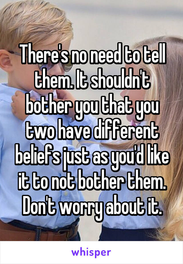 There's no need to tell them. It shouldn't bother you that you two have different beliefs just as you'd like it to not bother them. Don't worry about it.