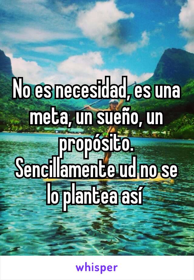 No es necesidad, es una meta, un sueño, un propósito. Sencillamente ud no se lo plantea así 