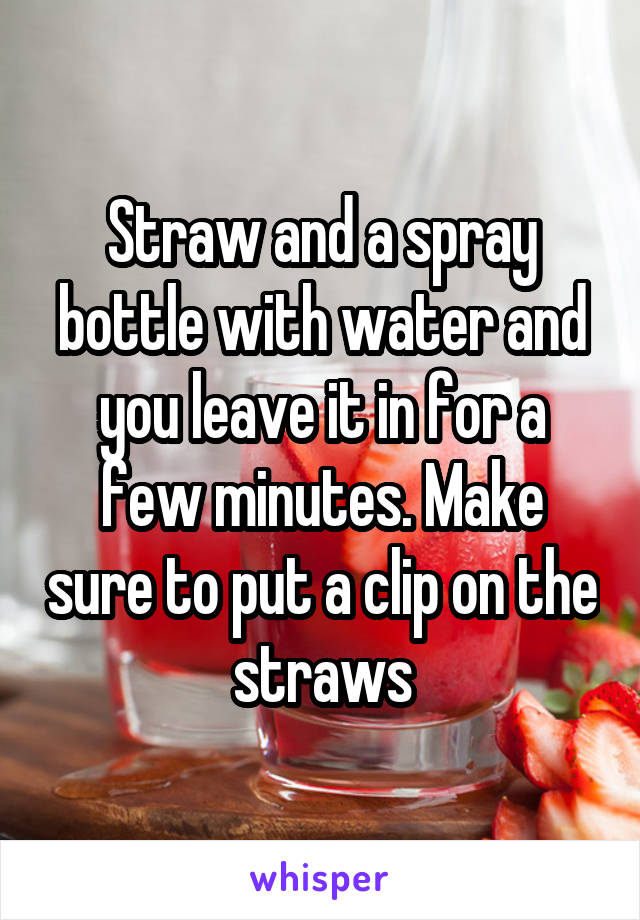 Straw and a spray bottle with water and you leave it in for a few minutes. Make sure to put a clip on the straws
