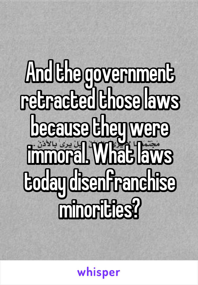 And the government retracted those laws because they were immoral. What laws today disenfranchise minorities?