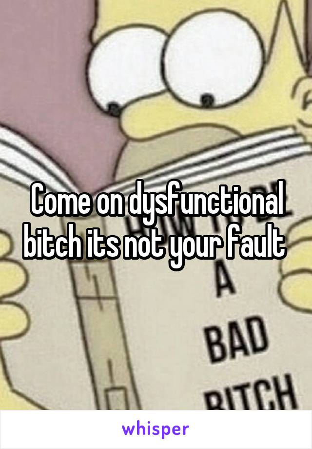 Come on dysfunctional bitch its not your fault 