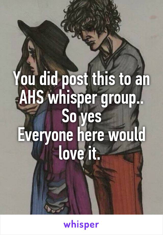 You did post this to an AHS whisper group.. So yes
Everyone here would love it. 