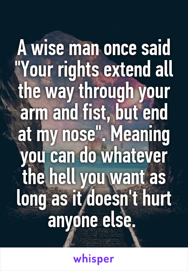 A wise man once said "Your rights extend all the way through your arm and fist, but end at my nose". Meaning you can do whatever the hell you want as long as it doesn't hurt anyone else. 