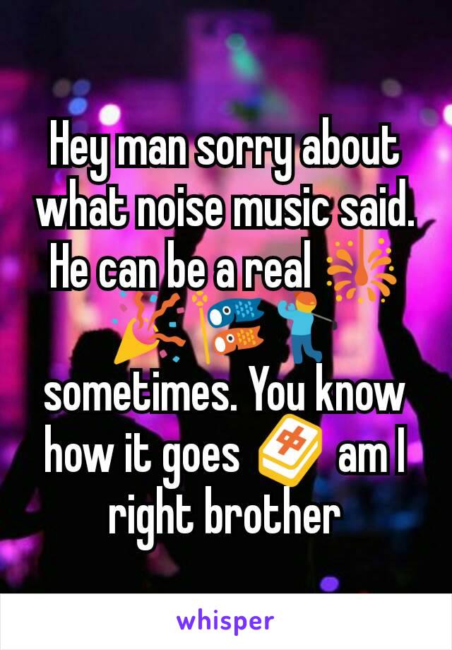 Hey man sorry about what noise music said. He can be a real 🎇🎉🎏🏌 sometimes. You know how it goes 🀄 am I right brother