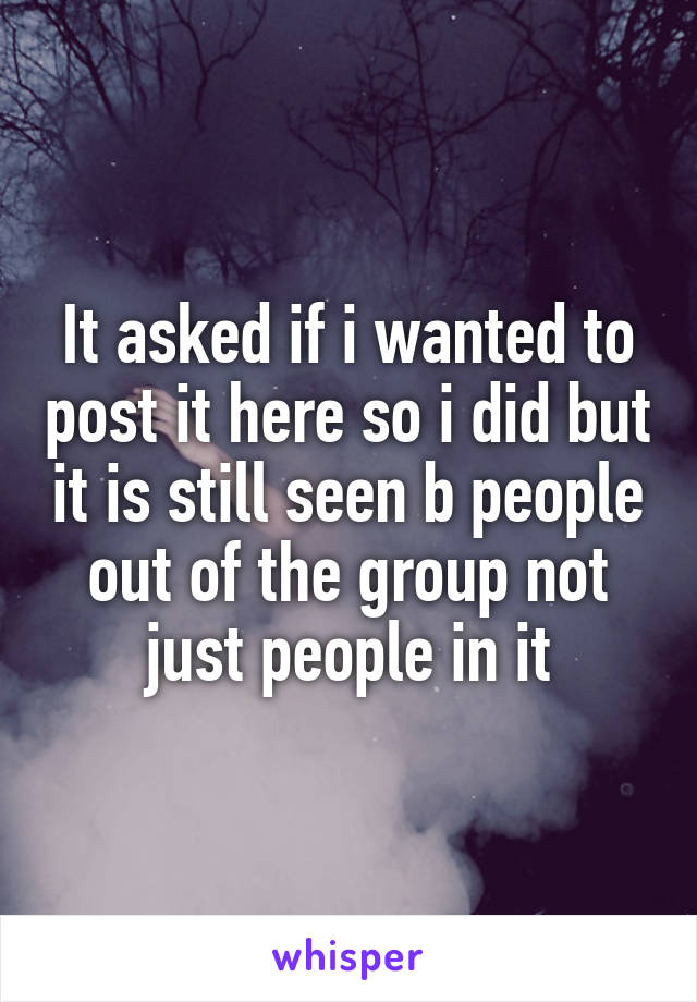 It asked if i wanted to post it here so i did but it is still seen b people out of the group not just people in it