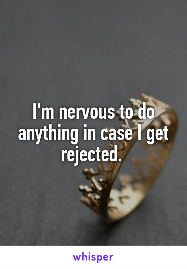 I'm nervous to do anything in case I get rejected. 