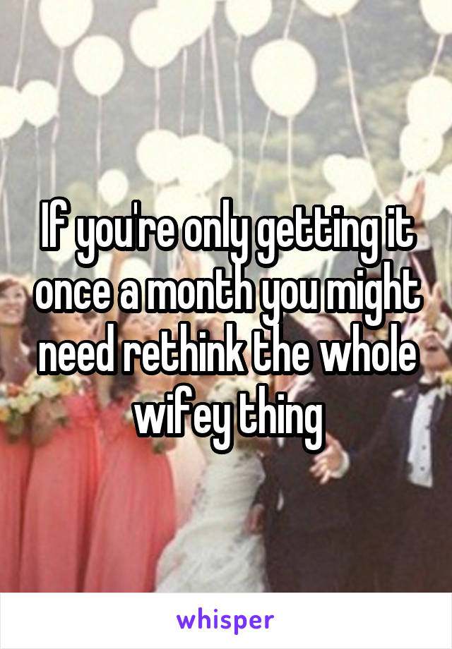 If you're only getting it once a month you might need rethink the whole wifey thing