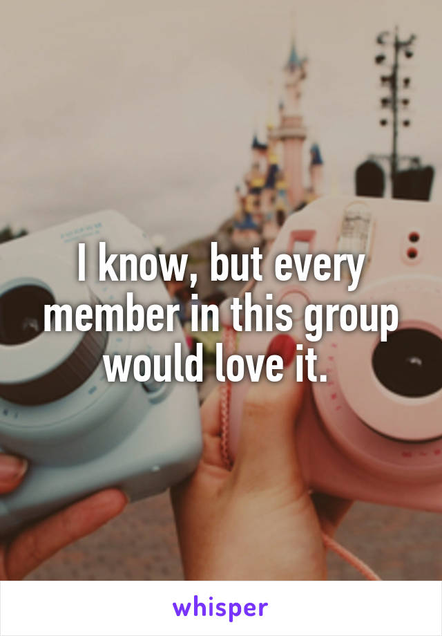 I know, but every member in this group would love it. 