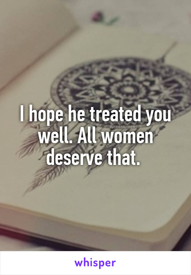 I hope he treated you well. All women deserve that. 