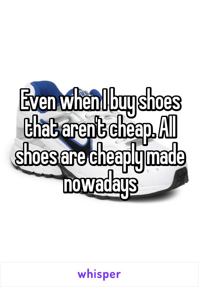 Even when I buy shoes that aren't cheap. All shoes are cheaply made nowadays