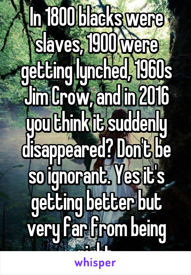 In 1800 blacks were slaves, 1900 were getting lynched, 1960s Jim Crow, and in 2016 you think it suddenly disappeared? Don't be so ignorant. Yes it's getting better but very far from being right.