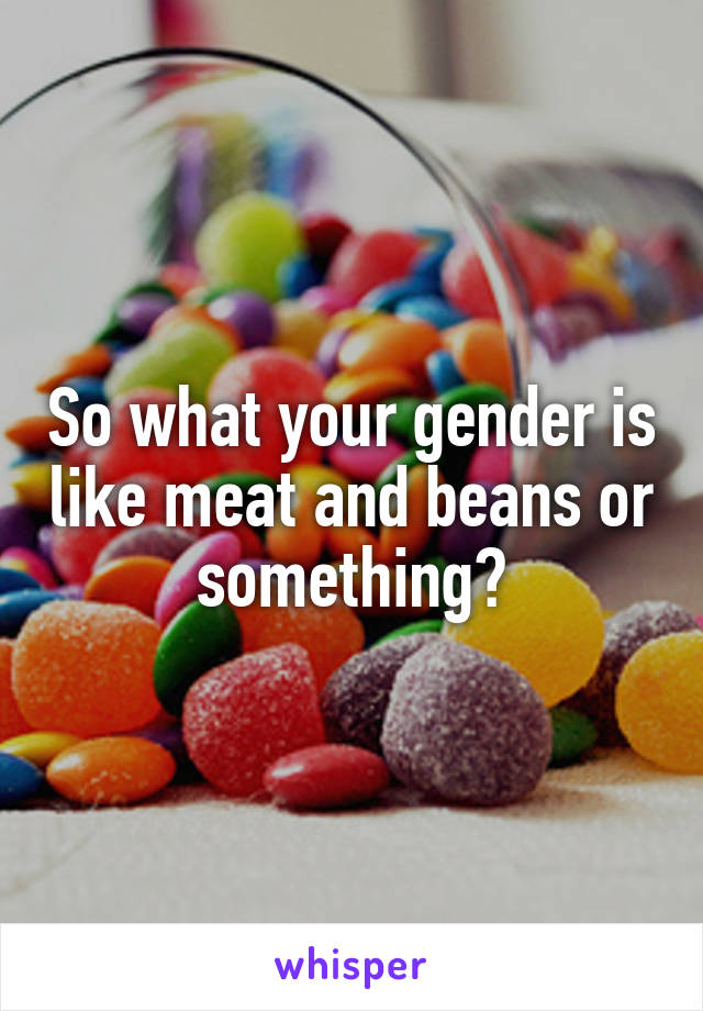 So what your gender is like meat and beans or something?