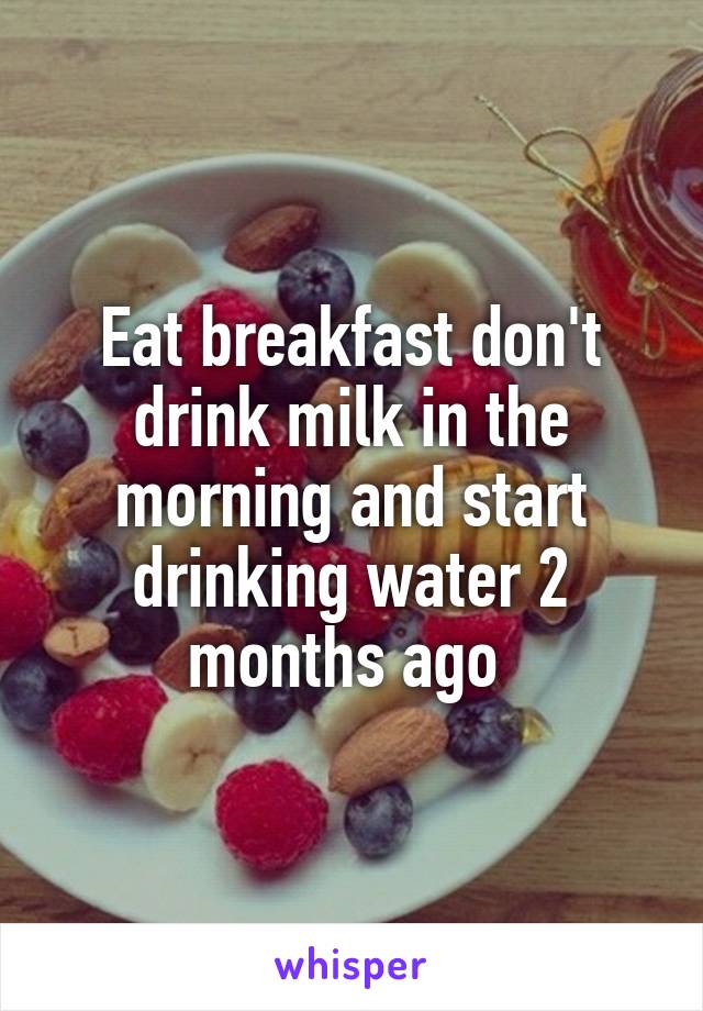 Eat breakfast don't drink milk in the morning and start drinking water 2 months ago 