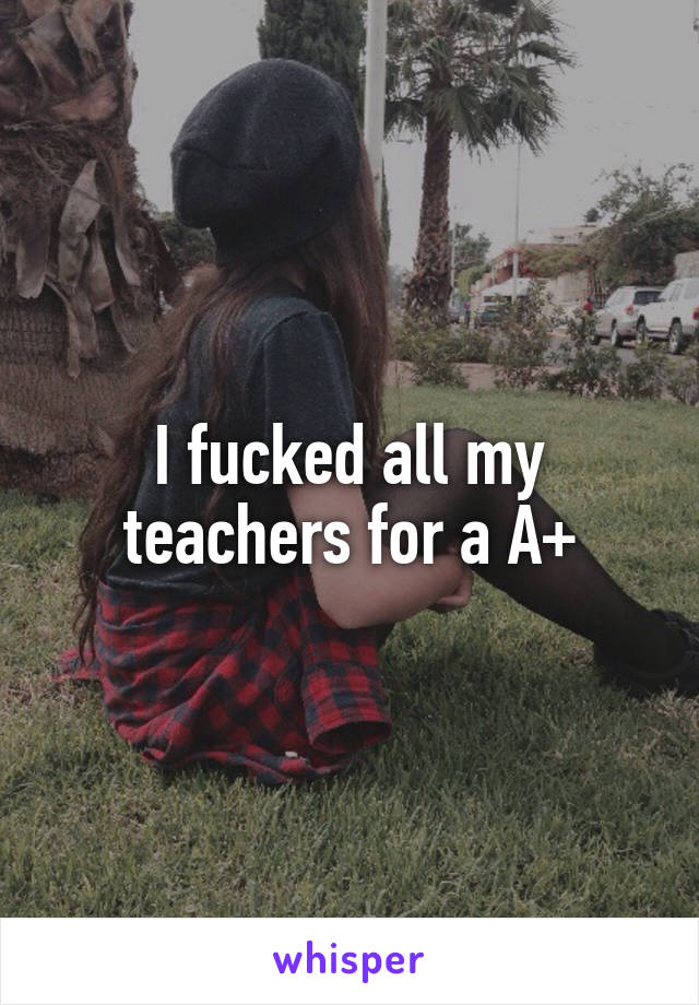 I fucked all my teachers for a A+