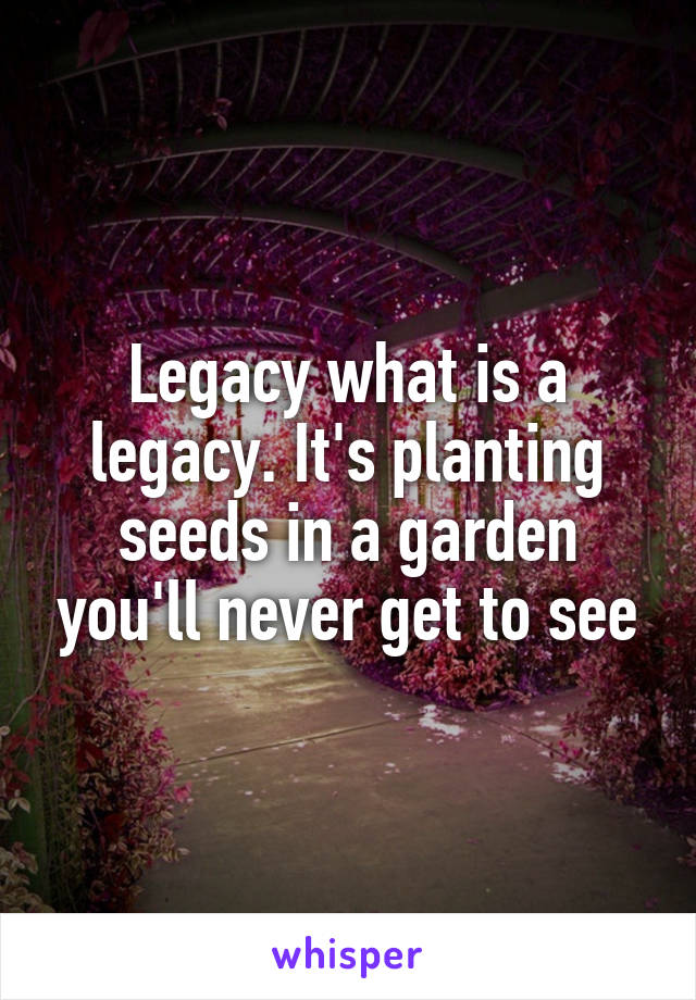 Legacy what is a legacy. It's planting seeds in a garden you'll never get to see