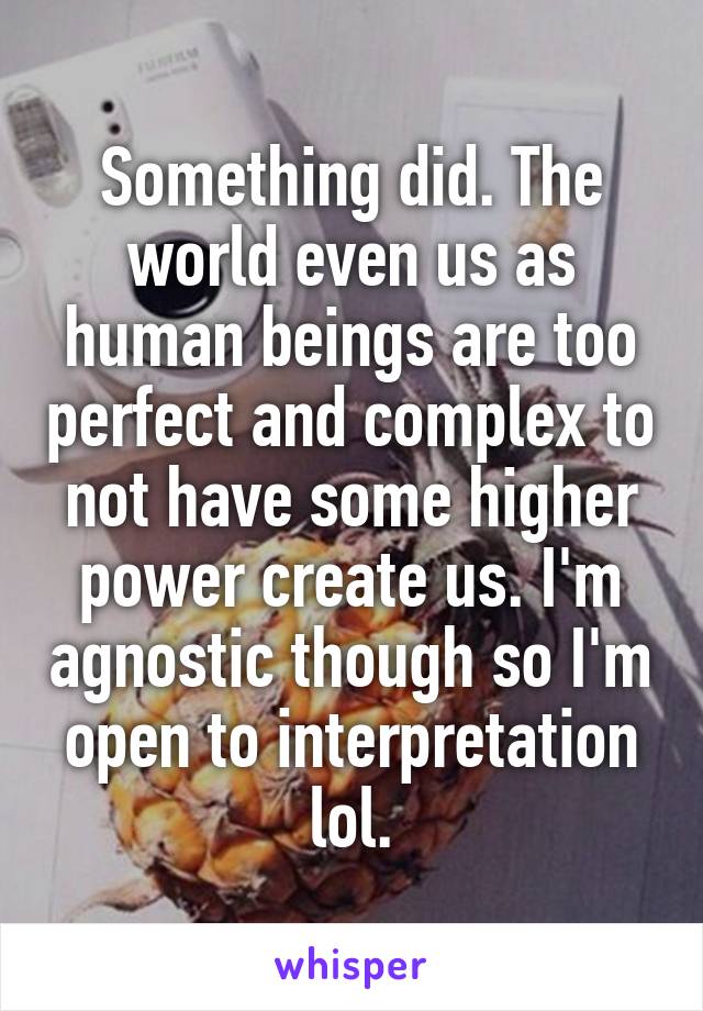 Something did. The world even us as human beings are too perfect and complex to not have some higher power create us. I'm agnostic though so I'm open to interpretation lol.