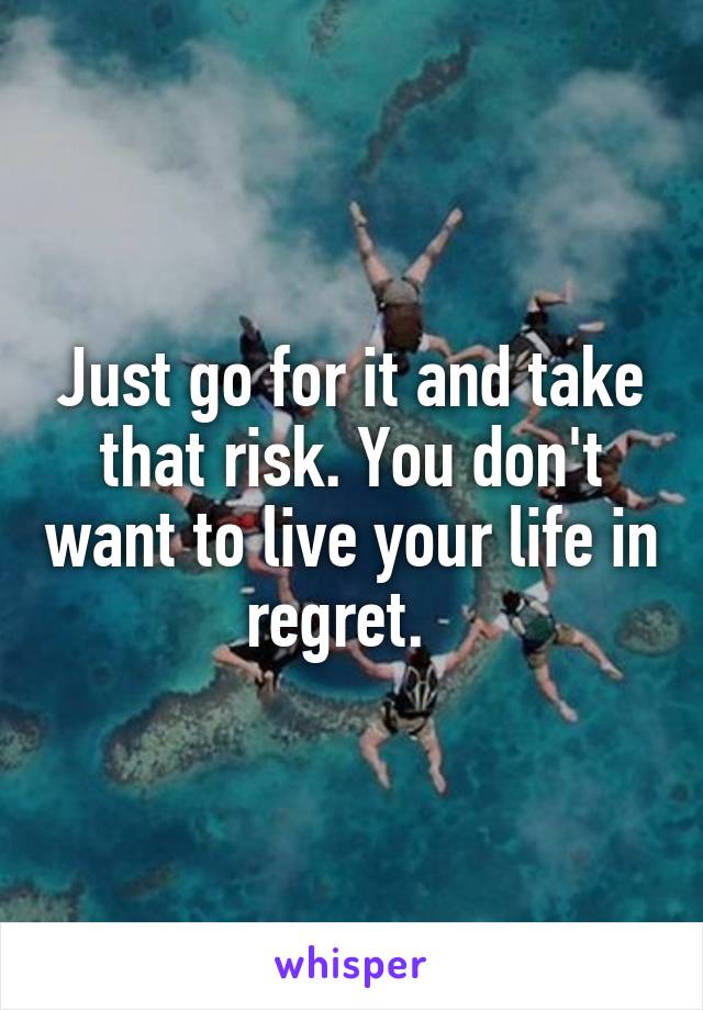 Just go for it and take that risk. You don't want to live your life in regret.  