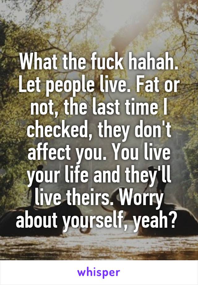 What the fuck hahah. Let people live. Fat or not, the last time I checked, they don't affect you. You live your life and they'll live theirs. Worry about yourself, yeah? 