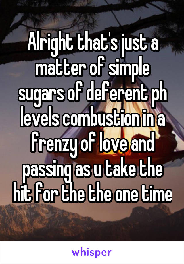 Alright that's just a matter of simple sugars of deferent ph levels combustion in a frenzy of love and passing as u take the hit for the the one time 