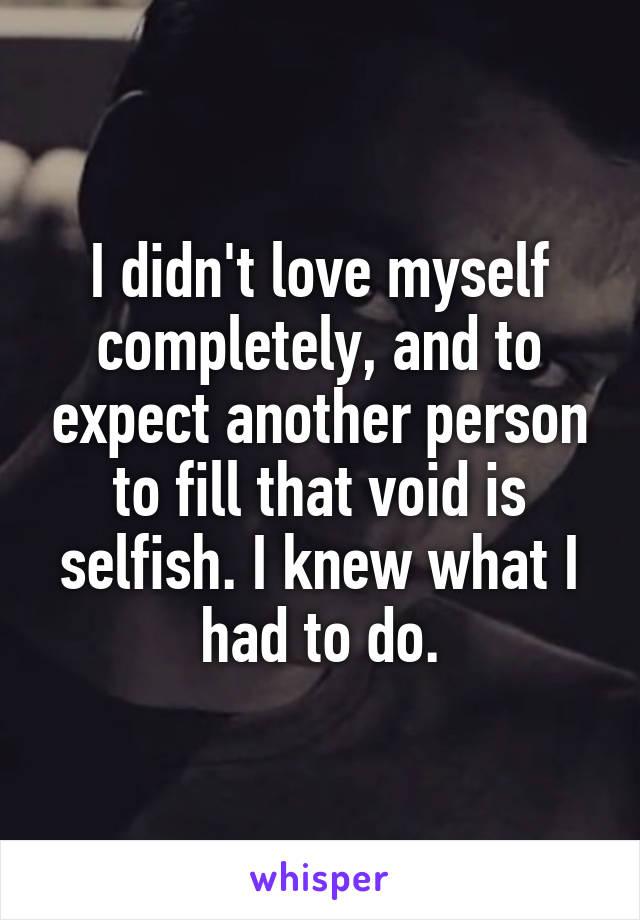 I didn't love myself completely, and to expect another person to fill that void is selfish. I knew what I had to do.