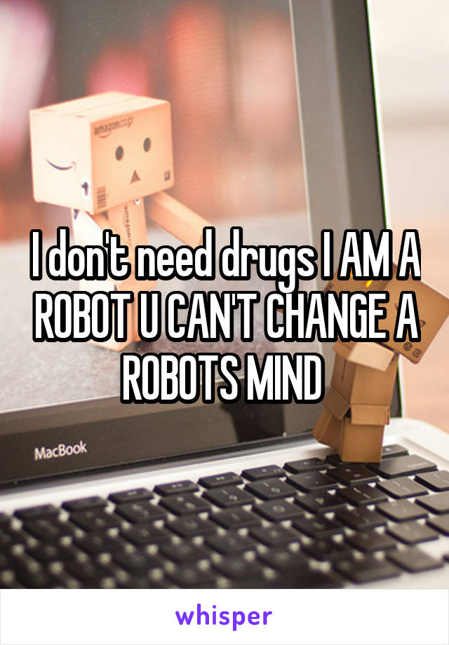 I don't need drugs I AM A ROBOT U CAN'T CHANGE A ROBOTS MIND 