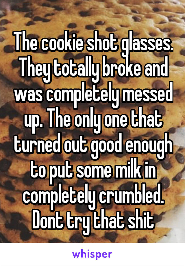 The cookie shot glasses. They totally broke and was completely messed up. The only one that turned out good enough to put some milk in completely crumbled. Dont try that shit