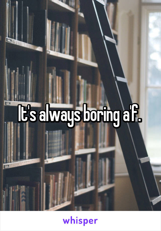 It's always boring a'f. 