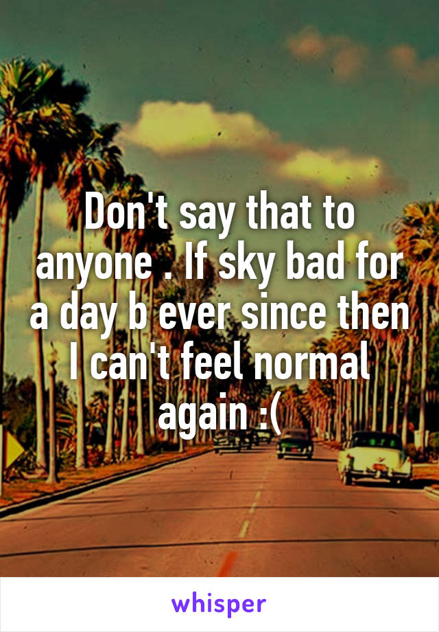 Don't say that to anyone . If sky bad for a day b ever since then I can't feel normal again :(