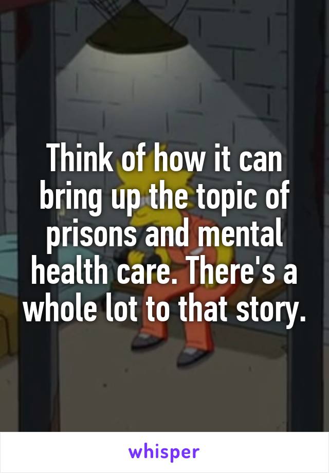 Think of how it can bring up the topic of prisons and mental health care. There's a whole lot to that story.