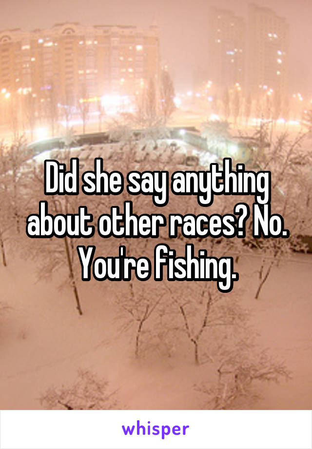 Did she say anything about other races? No. You're fishing.