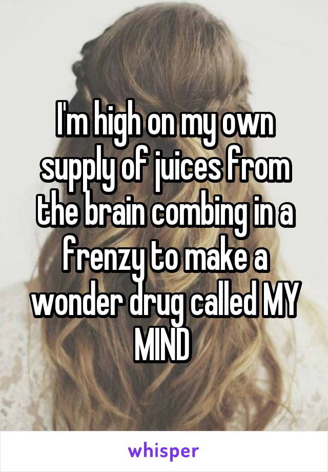 I'm high on my own supply of juices from the brain combing in a frenzy to make a wonder drug called MY MIND 