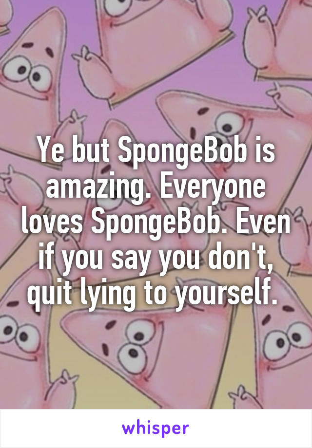 Ye but SpongeBob is amazing. Everyone loves SpongeBob. Even if you say you don't, quit lying to yourself. 