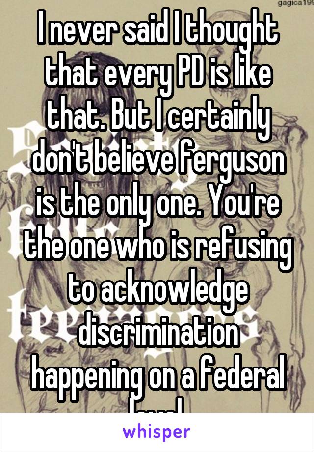 I never said I thought that every PD is like that. But I certainly don't believe ferguson is the only one. You're the one who is refusing to acknowledge discrimination happening on a federal level.