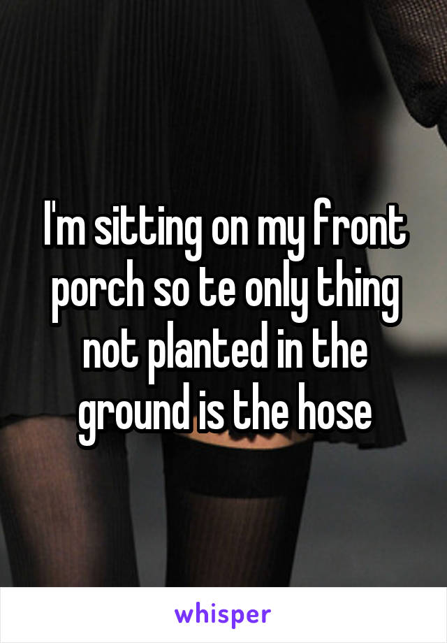 I'm sitting on my front porch so te only thing not planted in the ground is the hose