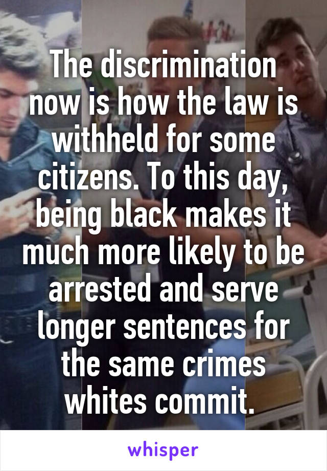 The discrimination now is how the law is withheld for some citizens. To this day, being black makes it much more likely to be arrested and serve longer sentences for the same crimes whites commit. 