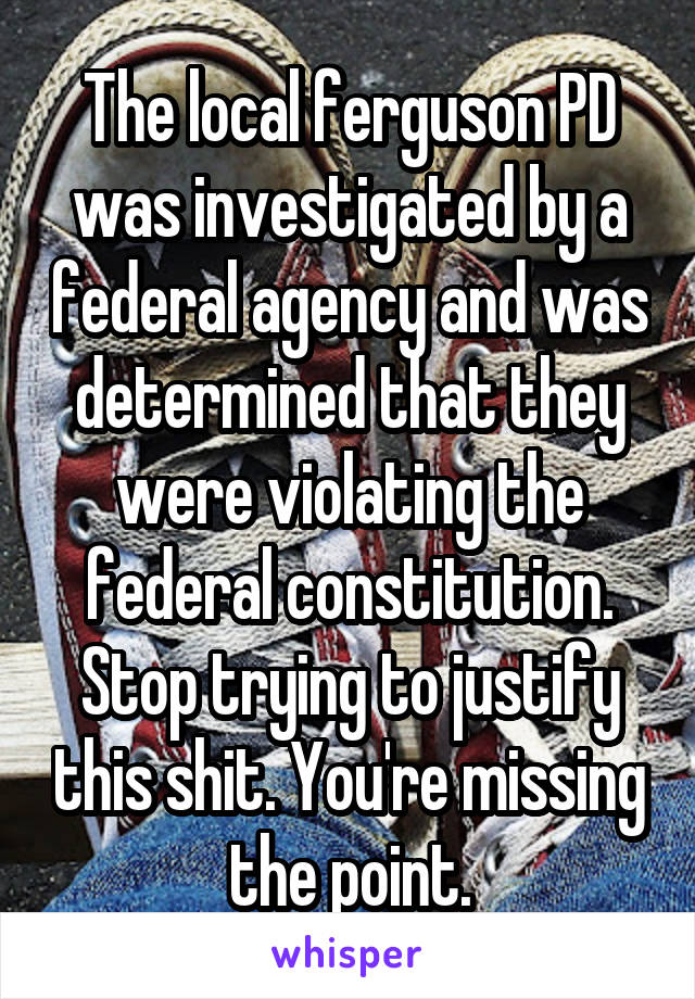 The local ferguson PD was investigated by a federal agency and was determined that they were violating the federal constitution. Stop trying to justify this shit. You're missing the point.