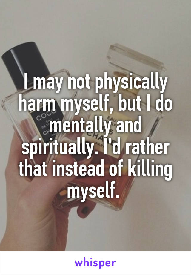 I may not physically harm myself, but I do mentally and spiritually. I'd rather that instead of killing myself. 