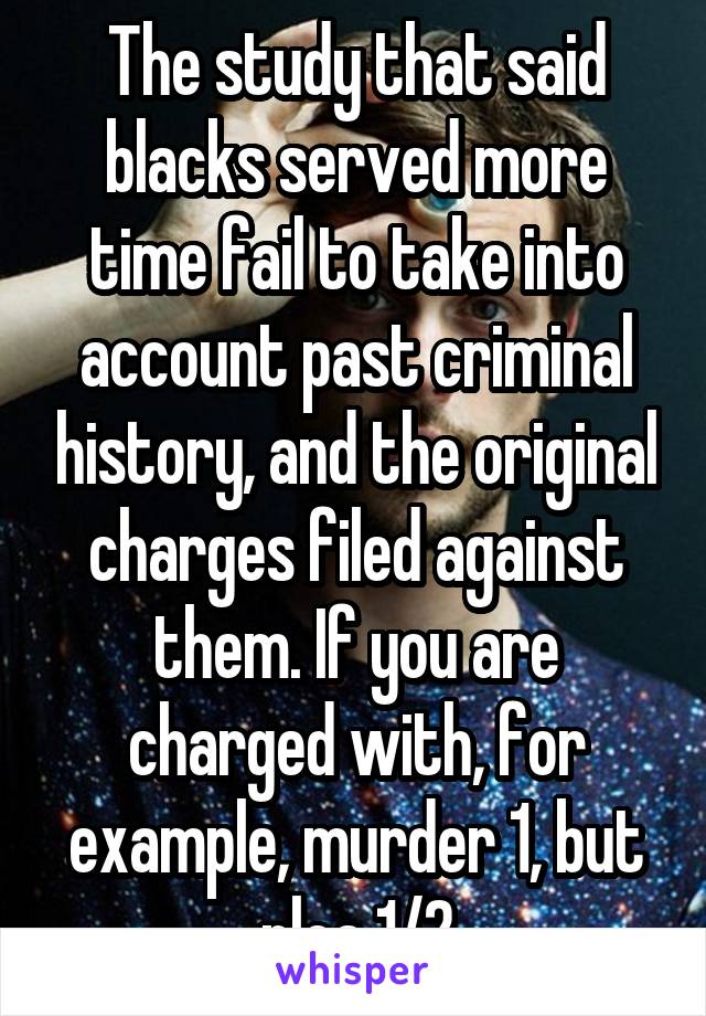 The study that said blacks served more time fail to take into account past criminal history, and the original charges filed against them. If you are charged with, for example, murder 1, but plea 1/2