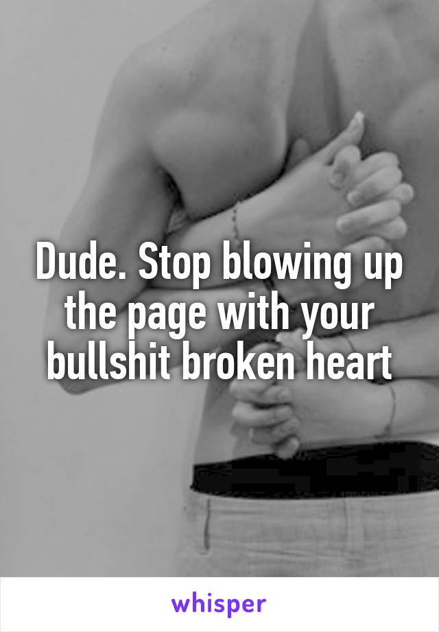 Dude. Stop blowing up the page with your bullshit broken heart